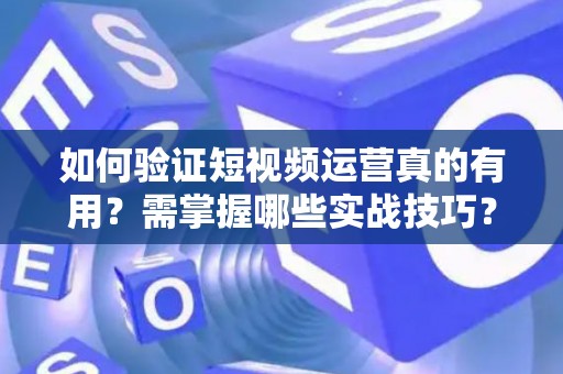 如何验证短视频运营真的有用？需掌握哪些实战技巧？
