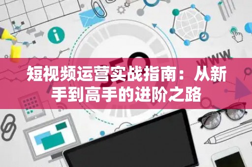 短视频运营实战指南：从新手到高手的进阶之路
