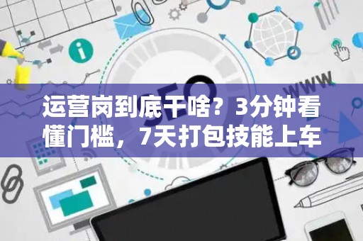 运营岗到底干啥？3分钟看懂门槛，7天打包技能上车！