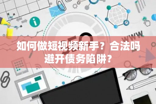 如何做短视频新手？合法吗避开债务陷阱？