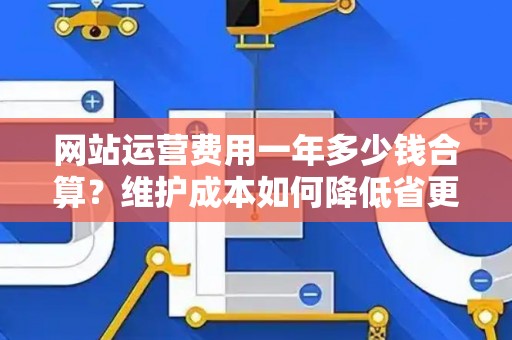 网站运营费用一年多少钱合算？维护成本如何降低省更多？