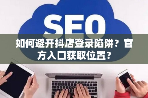 如何避开抖店登录陷阱?官方入口获取位置? 如何避开抖店登录陷阱?官方入口获取位置?