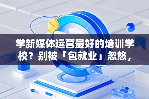 学新媒体运营最好的培训学校？别被「包就业」忽悠，三招拆穿真假