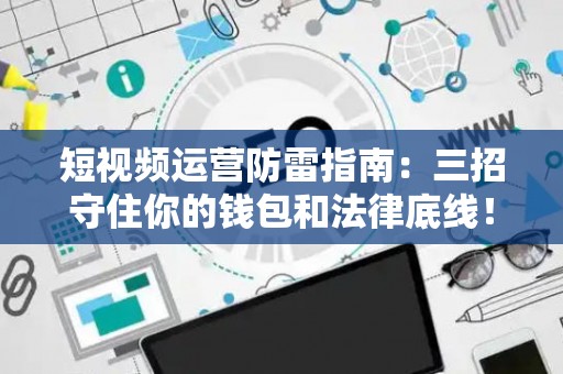 短视频运营防雷指南:三招守住你的钱包和法律底线! 短视频运营防雷指南:三招守住你的钱包和法律底线!
